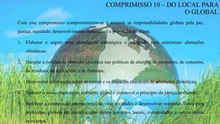 Com este compromisso comprometeram-se a assumir as responsabilidades globais pela paz,
justiça, equidade, desenvolvimento sustentável e protecção do clima.
1. Elaborar e seguir uma abordagem estratégica e integrada para minimizar alterações
climáticas;
2. Integrar a política de proteção climática nas políticas de energia, de trasportes, de consumo,
de resíduos, de agricultura e de florestas;
3. Disseminar informação sobre as causas e os impactes prováveis de alterações climáticas;
4. Reduzir o nosso impacto no ambiente global e promover o princípio da justiça ambiental;
5. Reforçar a cooperação internacional de vilas e cidades e desenvolver respostas locais para
problemas globais em parceria com outros governos locais, comunidades e outros atores
relevantes.
COMPRIMISSO 10 – DO LOCAL PARA
O GLOBAL
 