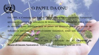 Em 1995, a Comissão das Nações Unidas para o Desenvolvimento Sustentável
aprovou um conjunto de indicadores de desenvolvimento sustentável, com o intuito
de servirem como referência para os países em desenvolvimento ou revisão de
indicadores nacionais de desenvolvimento sustentável, tendo sido aprovados em
1996, e revistos em 2001 e 2007.
2015 ficará marcado como o ano da definição dos 17 Objetivos de
Desenvolvimento Sustentável. Trata-se da nova agenda de ação até 2030.
O PAPEL DA ONU
 