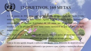 17 OBJETIVOS, 169 METAS
A 1 de janeiro de 2016 entrou em vigor a resolução da Organização das Nações Unidas
intitulada “Transformar o nosso mundo: Agenda 2030 de Desenvolvimento Sustentável”,
constituída por 17 objetivos, desdobrados em 169 metas, que foi aprovada pelos líderes
mundiais, a 25 de setembro de 2015, numa cimeira memorável na sede da ONU, em Nova
Iorque (EUA).
Estes visam resolver as necessidades das pessoas, tanto nos países desenvolvidos como nos
países em desenvolvimento, enfatizando que ninguém deve ser deixado para trás.
Trata-se de uma agenda alargada e ambiciosa que aborda várias dimensões do desenvolvimento
sustentável (social, económico, ambiental) e que promove a paz, a justiça e instituições eficazes.
 