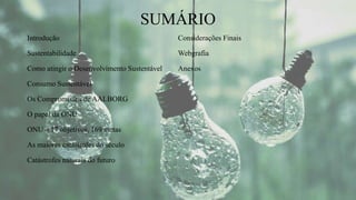 SUMÁRIO
Introdução
Sustentabilidade
Como atingir o Desenvolvimento Sustentável
Consumo Sustentável
Os Compromissos de AALBORG
O papel da ONU
ONU – 17 objetivos, 169 metas
As maiores catástrofes do século
Catástrofes naturais do futuro
Considerações Finais
Webgrafia
Anexos
 