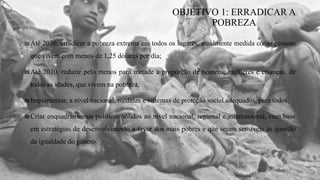 ₪Até 2030, erradicar a pobreza extrema em todos os lugares, atualmente medida como pessoas
que vivem com menos de 1,25 dólares por dia;
₪Até 2030, reduzir pelo menos para metade a proporção de homens, mulheres e crianças, de
todas as idades, que vivem na pobreza;
₪Implementar, a nível nacional, medidas e sistemas de proteção social adequados, para todos;
₪Criar enquadramentos políticos sólidos ao nível nacional, regional e internacional, com base
em estratégias de desenvolvimento a favor dos mais pobres e que sejam sensíveis às questão
da igualdade do género.
OBJETIVO 1: ERRADICAR A
POBREZA
 