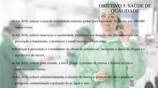 ₪Até 2030, reduzir a taxa de mortalidade materna global para menos de 70 mortes por 100.000
nados-vivos;
₪Até 2030, reduzir num terço a mortalidade prematura por doenças não transmissíveis via
prevenção e tratamento, e promover a saúde mental e o bem-estar;
₪Reforçar a prevenção e o tratamento do abuso de substâncias, incluindo o abuso de drogas e o
uso nocivo do álcool;
₪Até 2020, reduzir para metade, a nível global, o número de mortos e feridos devido a
acidentes rodoviários;
₪Até 2030, reduzir substancialmente o número de mortes e doenças devido a químicos
perigosos, contaminação e poluição do ar, água e solo.
OBJETIVO 3: SAÚDE DE
QUALIDADE
 