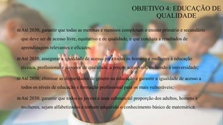 ₪Até 2030, garantir que todas as meninas e meninos completam o ensino primário e secundário
que deve ser de acesso livre, equitativo e de qualidade, e que conduza a resultados de
aprendizagem relevantes e eficazes;
₪Até 2030, assegurar a igualdade de acesso para todos os homens e mulheres à educação
técnica, profissional e superior de qualidade, a preços acessíveis, incluindo à universidade;
₪Até 2030, eliminar as disparidades de género na educação e garantir a igualdade de acesso a
todos os níveis de educação e formação profissional para os mais vulneráveis;
₪Até 2030, garantir que todos os jovens e uma substancial proporção dos adultos, homens e
mulheres, sejam alfabetizados e tenham adquirido o conhecimento básico de matemática.
OBJETIVO 4: EDUCAÇÃO DE
QUALIDADE
 