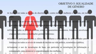 ₪ Acabar com todas as formas de discriminação contra todas as mulheres e meninas, em toda
parte;
₪Eliminar todas as formas de violência contra todas as mulheres e meninas nas esferas públicas
e privadas, incluindo o tráfico e exploração sexual e de outros tipos;
₪Eliminar todas as práticas nocivas, como os casamentos prematuros, forçados e envolvendo
crianças, bem como as mutilações genitais femininas;
₪Garantir a participação plena e efetiva das mulheres e a igualdade de oportunidades para a
liderança em todos os níveis de tomada de decisão na vida política, económica e pública;
₪Aumentar o uso de tecnologias de base, em particular as tecnologias de informação e
comunicação, para promover o empoderamento das mulheres.
OBJETIVO 5: IGUALDADE
DE GÉNERO
 
