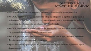₪ Até 2030, alcançar o acesso universal e equitativo à água potável e segura para todos;
₪Até 2030, alcançar o acesso a saneamento e higiene adequados e equitativos para todos, e
acabar com a defecação a céu aberto, com especial atenção para as necessidades das mulheres
e meninas e daqueles que estão em situação de vulnerabilidade;
₪Até 2030, implementar a gestão integrada dos recursos hídricos, a todos os níveis, inclusive
via cooperação transfronteiriça, conforme apropriado;
₪Até 2020, proteger e restaurar ecossistemas relacionados com a água, incluindo montanhas,
florestas, zonas húmidas, rios, aquíferos e lagos;
₪Apoiar e fortalecer a participação das comunidades locais, para melhorar a gestão da água e
do saneamento.
OBJETIVO 6: ÁGUA
POTÁVEL E SANEAMENTO
 