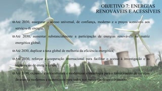₪Até 2030, assegurar o acesso universal, de confiança, moderno e a preços acessíveis aos
serviços de energia;
₪Até 2030, aumentar substancialmente a participação de energias renováveis na matriz
energética global;
₪Até 2030, duplicar a taxa global de melhoria da eficiência energética;
₪Até 2030, reforçar a cooperação internacional para facilitar o acesso à investigação e às
tecnologias de energia limpa;
₪Até 2030, expandir a infraestrutura e modernizar a tecnologia para o fornecimento de serviços
de energia modernos e sustentáveis para todos nos países em desenvolvimento.
OBJETIVO 7: ENERGIAS
RENOVÁVEIS E ACESSÍVEIS
 