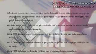 ₪Sustentar o crescimento económico per capita de acordo com as circunstâncias nacionais e,
em particular, um crescimento anual de pelo menos 7% do produto interno bruto [PIB] nos
países menos desenvolvidos;
₪Atingir níveis mais elevados de produtividade das economias através da diversificação,
modernização tecnológica e inovação;
₪Até 2030, alcançar o emprego pleno e produtivo, e trabalho decente para todas as mulheres e
homens;
₪Até 2020, reduzir substancialmente a proporção de jovens sem emprego, educação ou
formação.
₪Até 2030, elaborar e implementar políticas para promover o turismo sustentável.
OBJETIVO 8: TRABALHO DIGNO
E CRESCIMENTO ECONÓMICO
 