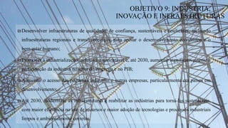 ₪Desenvolver infraestruturas de qualidade, de confiança, sustentáveis e resilientes, incluindo
infraestruturas regionais e transfronteiriças, para apoiar o desenvolvimento económico e o
bem-estar humano;
₪Promover a industrialização inclusiva e sustentável e, até 2030, aumentar significativamente a
participação da indústria no setor do emprego e no PIB;
₪Aumentar o acesso das pequenas indústrias e outras empresas, particularmente em países em
desenvolvimento;
₪Até 2030, modernizar as infraestrutursa e reabilitar as indústrias para torná-las sustentáveis,
com maior eficiência no uso de recursos e maior adoção de tecnologias e processos industriais
limpos e ambientalmente corretos.
OBJETIVO 9: INDÚSTRIA,
INOVAÇÃO E INFRAESTRUTURAS
 