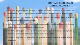 ₪Até 2030, progressivamente alcançar, e manter de forma sustentável, o crescimento do
rendimento dos 40% da população mais pobre a um ritmo maior do que o da média nacional;
₪Adotar políticas, especialmente ao nível fiscal, salarial e de proteção social, e alcançar
progressivamente uma maior igualdade;
₪Melhorar a regulamentação e monitorização dos mercados e instituições financeiras globais e
fortalecer a implementação de tais regulamentações;
₪Até 2030, reduzir para menos de 3% os custos de transação de remessas dos migrantes e
eliminar os mecanismos de remessas com custos superiores a 5%;
₪Facilitar a migração e a mobilidade das pessoas de forma ordenada, segura, regular e
responsável.
OBJETIVO 10: REDUZIR
DESIGUALDADES
 