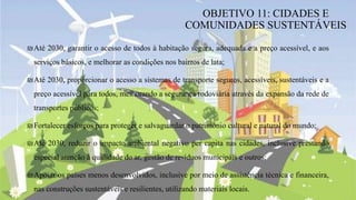 ₪Até 2030, garantir o acesso de todos à habitação segura, adequada e a preço acessível, e aos
serviços básicos, e melhorar as condições nos bairros de lata;
₪Até 2030, proporcionar o acesso a sistemas de transporte seguros, acessíveis, sustentáveis e a
preço acessível para todos, melhorando a segurança rodoviária através da expansão da rede de
transportes públicos;
₪Fortalecer esforços para proteger e salvaguardar o património cultural e natural do mundo;
₪Até 2030, reduzir o impacto ambiental negativo per capita nas cidades, inclusive prestando
especial atenção à qualidade do ar, gestão de resíduos municipais e outros;
₪Apoiar os países menos desenvolvidos, inclusive por meio de assistência técnica e financeira,
nas construções sustentáveis e resilientes, utilizando materiais locais.
OBJETIVO 11: CIDADES E
COMUNIDADES SUSTENTÁVEIS
 