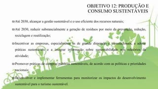₪Até 2030, alcançar a gestão sustentável e o uso eficiente dos recursos naturais;
₪Até 2030, reduzir substancialmente a geração de resíduos por meio da prevenção, redução,
reciclagem e reutilização;
₪Incentivar as empresas, especialmente as de grande dimensão e transnacionais, a adotar
práticas sustentáveis e a integrar informação sobre sustentabilidade nos relatórios de
atividade;
₪Promover práticas de compras públicas sustentáveis, de acordo com as políticas e prioridades
nacionais;
₪Desenvolver e implementar ferramentas para monitorizar os impactos do desenvolvimento
sustentável para o turismo sustentável.
OBJETIVO 12: PRODUÇÃO E
CONSUMO SUSTENTÁVEIS
 