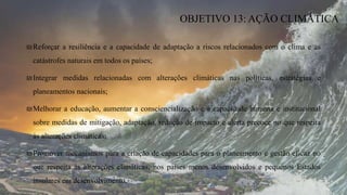 ₪Reforçar a resiliência e a capacidade de adaptação a riscos relacionados com o clima e as
catástrofes naturais em todos os países;
₪Integrar medidas relacionadas com alterações climáticas nas políticas, estratégias e
planeamentos nacionais;
₪Melhorar a educação, aumentar a consciencialização e a capacidade humana e institucional
sobre medidas de mitigação, adaptação, redução de impacto e alerta precoce no que respeita
às alterações climáticas;
₪Promover mecanismos para a criação de capacidades para o planeamento e gestão eficaz no
que respeita às alterações climáticas, nos países menos desenvolvidos e pequenos Estados
insulares em desenvolvimento.
OBJETIVO 13: AÇÃO CLIMÁTICA
 