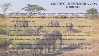 ₪Até 2030, combater a desertificação, restaurar a terra e o solo degradados, incluindo terrenos
afetados pela desertificação, secas e inundações, e lutar para alcançar um mundo neutro em
termos de degradação do solo;
₪Até 2030, assegurar a conservação dos ecossistemas de montanha, incluindo a sua
biodiversidade;
₪Tomar medidas urgentes e significativas para reduzir a degradação de habitat naturais, travar a
perda de biodiversidade e, até 2020, proteger e evitar a extinção de espécies ameaçadas;
₪Tomar medidas urgentes para acabar com a caça ilegal e o tráfico de espécies da flora e fauna
protegidas e agir no que respeita tanto a procura quanto a oferta de produtos ilegais da vida
selvagem.
OBJETIVO 15: PROTEGER A VIDA
TERRESTRE
 