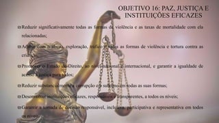 ₪Reduzir significativamente todas as formas de violência e as taxas de mortalidade com ela
relacionadas;
₪Acabar com o abuso, exploração, tráfico e todas as formas de violência e tortura contra as
crianças;
₪Promover o Estado de Direito, ao nível nacional e internacional, e garantir a igualdade de
acesso à justiça para todos;
₪Reduzir substancialmente a corrupção e o suborno em todas as suas formas;
₪Desenvolver instituições eficazes, responsáveis e transparentes, a todos os níveis;
₪Garantir a tomada de decisão responsável, inclusiva, participativa e representativa em todos
os níveis.
OBJETIVO 16: PAZ, JUSTIÇA E
INSTITUIÇÕES EFICAZES
 