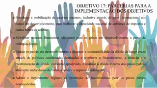 ₪Fortalecer a mobilização de recursos internos, inclusive através do apoio internacional aos
países em desenvolvimento, para melhorar a capacidade nacional de cobrança de impostos e
outras fontes de receita;
₪Mobilizar recursos financeiros adicionais para os países em desenvolvimento a partir de
múltiplas fontes;
₪Ajudar os países em desenvolvimento a alcançar a sustentabilidade da dívida de longo prazo
através de políticas coordenadas destinadas a promover o financiamento, a redução e a
reestruturação da dívida, conforme apropriado, e analisar a dívida externa dos países pobres
altamente endividados de forma a reduzir o superendividamento;
₪Adotar e implementar regimes de promoção de investimentos para os países menos
desenvolvidos.
OBJETIVO 17: PARCERIAS PARAA
IMPLEMENTAÇÃO DOS OBJETIVOS
 