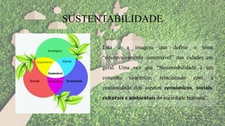 Esta é a imagem que define o tema
“desenvolvimento sustentável” nas cidades em
geral. Uma vez que “Sustentabilidade é um
conceito sistémico; relacionado com a
continuidade dos aspetos económicos, sociais,
culturais e ambientais da sociedade humana”.
SUSTENTABILIDADE
 