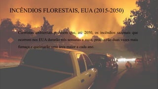 INCÊNDIOS FLORESTAIS, EUA (2015-2050)
Cientistas ambientais preveem que, até 2050, os incêndios sazonais que
ocorrem nos EUA durarão três semanas a mais, produzirão duas vezes mais
fumaça e queimarão uma área maior a cada ano.
 