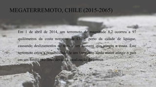 MEGATERREMOTO, CHILE (2015-2065)
Em 1 de abril de 2014, um terremoto de magnitude 8,2 ocorreu a 97
quilômetros da costa noroeste de Chile, perto da cidade de Iquique,
causando deslizamentos de terra e um tsunami que atingiu a costa. Este
terremoto criou a possibilidade de um terremoto ainda maior atingir o país
em um futuro próximo, devido à localização do tremor.
 