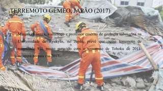 TERREMOTO GÊMEO, JAPÃO (2017)
Masaaki Kimura, sismólogo e professor emérito de geologia submarina na
Universidade de Ryukyus, no Japão, prevê que outro terremoto de
magnitude 9,0, muito parecido com o terremoto de Tohoku de 2011,
ocorrerá no país em 2017.
 