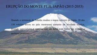ERUPÇÃO DO MONTE FUJI, JAPÃO (2015-2053)
Quando o terremoto de Tohoku mudou a massa terrestre do Japão, 20 dos
110 vulcões ativos no país mostraram aumento da atividade sísmica,
levando especialistas a acreditar que um deles pode entrar em erupção a
qualquer momento.
 