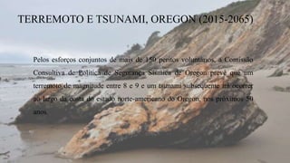 TERREMOTO E TSUNAMI, OREGON (2015-2065)
Pelos esforços conjuntos de mais de 150 peritos voluntários, a Comissão
Consultiva de Política de Segurança Sísmica de Oregon prevê que um
terremoto de magnitude entre 8 e 9 e um tsunami subsequente irá ocorrer
ao largo da costa do estado norte-americano do Oregon, nos próximos 50
anos.
 