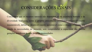 CONSIDERAÇÕES FINAIS
Concluímos que os recursos naturais não dependem só da existência humana e da
diversidade biológica, como o próprio crescimento económico (desenvolvimento
insustentável), define-se desenvolvimento sustentável como o desenvolvimento que
atende ás necessidades do presente, sem comprometer a capacidade das futuras
gerações atenderem às suas próprias necessidades.
 