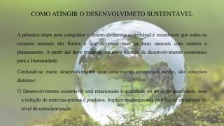A primeira etapa para conquistar o desenvolvimento sustentável é reconhecer que todos os
recursos naturais são finitos e que devemos usar os bens naturais com critério e
planeamento. A partir daí deve traçar-se um novo modelo de desenvolvimento económico
para a Humanidade.
Confunde-se muito desenvolvimento com crescimento económico porém, são conceitos
distintos:
☼ Desenvolvimento sustentável está relacionado à qualidade, ao invés de quantidade, com
a redução de matérias-primas e produtos. Implica mudanças nos padrões de consumo e do
nível de conscientização.
COMO ATINGIR O DESENVOLVIMETO SUSTENTÁVEL
 