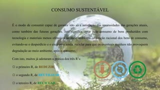 É o modo de consumir capaz de garantir não só a satisfação das necessidades das gerações atuais,
como também das futuras gerações. Isto significa optar pelo consumo de bens produzidos com
tecnologia e materiais menos ofensivos ao meio ambiente, utilização racional dos bens de consumo,
evitando-se o desperdício e o excesso e ainda, reciclar para que os eventuais resíduos não provoquem
degradação ao meio ambiente, após o consumo.
Com isto, muitos já adotaram a prática dos três R’s:
☼ o primeiro R, de REDUZIR;
☼ o segundo R, de REUTILIZAR;
☼ o terceiro R, de RECICLAR.
CONSUMO SUSTENTÁVEL
 