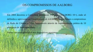 Em 2004 decorreu a Conferênia Inspirando o Futuro (AALBORG 10+), onde sõ
definidos e aprovados os Compromissos de AALBORG que reforçam o compromisso
de Rede de Cidades e Vilas Sustentáveis através da implementação prática de 10
príncipios de Sustentabilidade.
Vamos ver esses príncipios nos diapositivos seguintes.
OS COMPROMISSOS DE AALBORG
 
