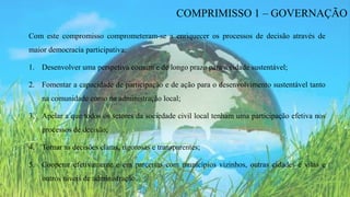 Com este compromisso comprometeram-se a enriquecer os processos de decisão através de
maior democracia participativa:
1. Desenvolver uma perspetiva comum e de longo prazo para a cidade sustentável;
2. Fomentar a capacidade de participação e de ação para o desenvolvimento sustentável tanto
na comunidade como na administração local;
3. Apelar a que todos os setores da sociedade civil local tenham uma participação efetiva nos
processos de decisão;
4. Tornar as decisões claras, rigorosas e transparentes;
5. Cooperar efetivamente e em parcerias com municípios vizinhos, outras cidades e vilas e
outros níveis de administração.
COMPRIMISSO 1 – GOVERNAÇÃO
 