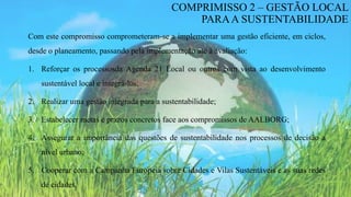 Com este compromisso comprometeram-se a implementar uma gestão eficiente, em ciclos,
desde o planeamento, passando pela implementação até à avaliação:
1. Reforçar os processosda Agenda 21 Local ou outros com vista ao desenvolvimento
sustentável local e integrá-los;
2. Realizar uma gestão integrada para a sustentabilidade;
3. Estabelecer metas e prazos concretos face aos compromissos de AALBORG;
4. Assegurar a importância das questões de sustentabilidade nos processos de decisão a
nível urbano;
5. Cooperar com a Campanha Europeia sobre Cidades e Vilas Sustentáveis e as suas redes
de cidades.
COMPRIMISSO 2 – GESTÃO LOCAL
PARAA SUSTENTABILIDADE
 