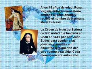 A los 18 años de edad, Rosa
Virginia entró al monasterio
cercano al pensionado y
recibió el nombre de Hermana
María Eufrasia.
La Orden de Nuestra Señora
de la Caridad fue fundada en
Caen en 1641 por San Juan
Eudes para ayudar a las
jóvenes y mujeres en
dificultad que querían dar
otro rumbo a su vida. Cada
monasterio era autónomo.
 
