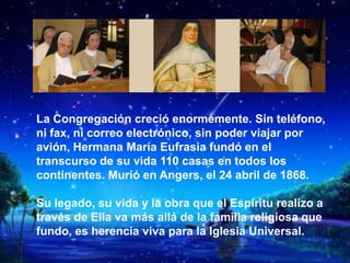 La Congregación creció enormemente. Sin teléfono,
ni fax, ni correo electrónico, sin poder viajar por
avión, Hermana María Eufrasia fundó en el
transcurso de su vida 110 casas en todos los
continentes. Murió en Angers, el 24 abril de 1868.
Su legado, su vida y la obra que el Espíritu realizo a
través de Ella va más allá de la familia religiosa que
fundo, es herencia viva para la Iglesia Universal.
 