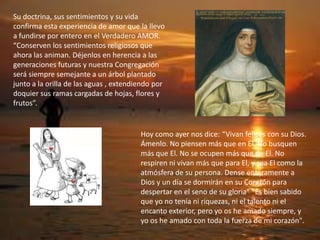 Hoy como ayer nos dice: “Vivan felices con su Dios.
Ámenlo. No piensen más que en El. No busquen
más que El. No se ocupen más que de El. No
respiren ni vivan más que para El, y sea El como la
atmósfera de su persona. Dense enteramente a
Dios y un día se dormirán en su Corazón para
despertar en el seno de su gloria” "Es bien sabido
que yo no tenía ni riquezas, ni el talento ni el
encanto exterior, pero yo os he amado siempre, y
yo os he amado con toda la fuerza de mi corazón".
Su doctrina, sus sentimientos y su vida
confirma esta experiencia de amor que la llevo
a fundirse por entero en el Verdadero AMOR.
“Conserven los sentimientos religiosos que
ahora las animan. Déjenlos en herencia a las
generaciones futuras y nuestra Congregación
será siempre semejante a un árbol plantado
junto a la orilla de las aguas , extendiendo por
doquier sus ramas cargadas de hojas, flores y
frutos”.
 