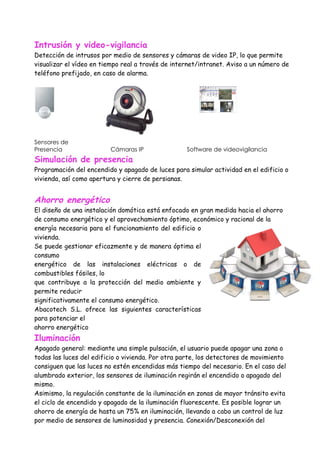 Intrusión y video-vigilancia
Detección de intrusos por medio de sensores y cámaras de video IP, lo que permite
visualizar el vídeo en tiempo real a través de internet/intranet. Aviso a un número de
teléfono prefijado, en caso de alarma.




Sensores de
Presencia                Cámaras IP                Software de videovigilancia
Simulación de presencia
Programación del encendido y apagado de luces para simular actividad en el edificio o
vivienda, así como apertura y cierre de persianas.


Ahorro energético
El diseño de una instalación domótica está enfocado en gran medida hacia el ahorro
de consumo energético y el aprovechamiento óptimo, económico y racional de la
energía necesaria para el funcionamiento del edificio o
vivienda.
Se puede gestionar eficazmente y de manera óptima el
consumo
energético de las instalaciones eléctricas o de
combustibles fósiles, lo
que contribuye a la protección del medio ambiente y
permite reducir
significativamente el consumo energético.
Abacotech S.L. ofrece las siguientes características
para potenciar el
ahorro energético
Iluminación
Apagado general: mediante una simple pulsación, el usuario puede apagar una zona o
todas las luces del edificio o vivienda. Por otra parte, los detectores de movimiento
consiguen que las luces no estén encendidas más tiempo del necesario. En el caso del
alumbrado exterior, los sensores de iluminación regirán el encendido o apagado del
mismo.
Asimismo, la regulación constante de la iluminación en zonas de mayor tránsito evita
el ciclo de encendido y apagado de la iluminación fluorescente. Es posible lograr un
ahorro de energía de hasta un 75% en iluminación, llevando a cabo un control de luz
por medio de sensores de luminosidad y presencia. Conexión/Desconexión del
 