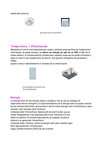 alumbrado exterior.




                               Sensores de movimiento




Temperatura / Climatización
Mediante el control individualizado por zonas y estableciendo perfiles de temperatura
individuales, se puede alcanzar un ahorro de energía de más de un 30% al año. De la
misma manera, el sistema permite acondicionar aquellas zonas que se estén utilizando y
dejar el resto a una temperatura de ahorro. Una gestión inteligente de persianas y
toldos
ayuda a reducir sensiblemente el consumo de la climatización.




            Controlador de estancias
            Suelo Radiante



Energía
La energía solar es una energía limpia y ecológica. Con su uso se consigue un
importante ahorro energético. El aprovechamiento de la energía solar se puede realizar
de dos formas diferentes: para producir electricidad (energía solar fotovoltaica) o para
obtener calor (energía solar térmica).
o Energía Solar Fotovoltaica: Generación de electricidad, que se
vende íntegramente a las empresas eléctricas. Conexión a la red
eléctrica pública. El sistema básicamente se compone de placas
solares y un generador fotovoltaico.
o Energía Solar Térmica: utiliza la energía solar para calentar agua.
Este agua podrá ser utilizado para:
�agua caliente sanitaria (ACS) de una vivienda
 