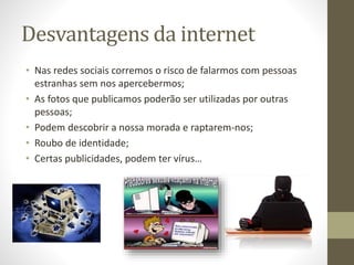 Desvantagens da internet
• Nas redes sociais corremos o risco de falarmos com pessoas
estranhas sem nos apercebermos;
• As fotos que publicamos poderão ser utilizadas por outras
pessoas;
• Podem descobrir a nossa morada e raptarem-nos;
• Roubo de identidade;
• Certas publicidades, podem ter vírus…
 