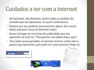 Cuidados a ter com a internet
• No facebook, não devemos aceitar todos os pedidos de
amizade que nos aparecem, só quem conhecemos.
• Sempre que nos pedirem para escrever alguns dos nossos
dados pessoais nunca os devemos meter.
• Nunca carregar em anúncios de publicidade que nos
aparecem no ecrã. Ex: “Para ganhar um tablet clique aqui”.
• Nas redes socias perceber se estamos mesmo a falar com a
pessoa que queremos, pois pode ser outra pessoa a fingir-se.
 