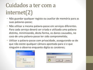 Cuidados a ter com a
internet(2)
• Não guardar qualquer registo ou auxiliar de memória para as
suas palavras-passe;
• Não utilizar a mesma palavra-passe em serviços diferentes.
Para cada serviço deverá ser criada e utilizada uma palavra
distinta, minimizando, desta forma, os danos causados, no
caso de uma palavra-passe ter sido comprometida;
• Utilizar a palavra-passe com privacidade, assegurando-se de
que não existe qualquer câmara apontada para si e que
ninguém o observa enquanto digita os carateres;
 