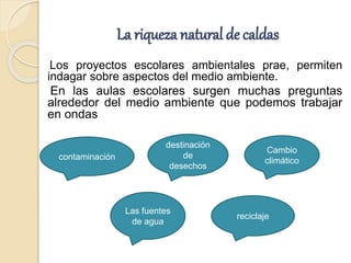 La riquezanatural de caldas
Los proyectos escolares ambientales prae, permiten
indagar sobre aspectos del medio ambiente.
En las aulas escolares surgen muchas preguntas
alrededor del medio ambiente que podemos trabajar
en ondas
Las fuentes
de agua
destinación
de
desechos
reciclaje
contaminación
Cambio
climático
 