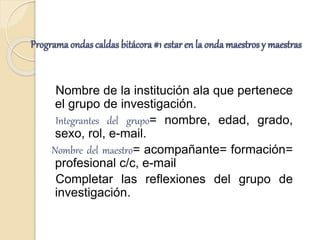 Programa ondas caldas bitácora #1 estar en la onda maestros y maestras
Nombre de la institución ala que pertenece
el grupo de investigación.
Integrantes del grupo= nombre, edad, grado,
sexo, rol, e-mail.
Nombre del maestro= acompañante= formación=
profesional c/c, e-mail
Completar las reflexiones del grupo de
investigación.
 