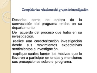 Completar las relaciones del grupo de investigación
Describa como se entero de la
convocación del programa ondas en su
departamento
De acuerdo del proceso que hubo en su
investigación.
realice una caracterización investigación
desde sus movimientos expectativas
sentimientos e investigación.
explique cuales fueron los motivos que lo
llevaron a participar en ondas y menciones
sus precepciones sobre el programa.
 