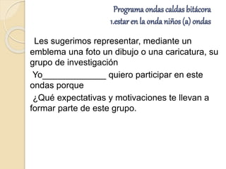 Programa ondas caldas bitácora
1.estar en la onda niños (a) ondas
Les sugerimos representar, mediante un
emblema una foto un dibujo o una caricatura, su
grupo de investigación
Yo_____________ quiero participar en este
ondas porque
¿Qué expectativas y motivaciones te llevan a
formar parte de este grupo.
 