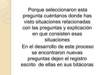 Porque seleccionaron esta
pregunta cuéntanos donde has
visto situaciones relacionadas
con las preguntas y explicación
en que consisten esas
situaciones
En el desarrollo de este proceso
se encontraron nuevas
preguntas dejen el registro
escrito de ellas en sus bitácoras
 