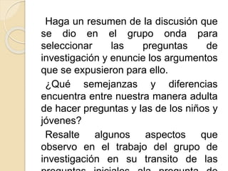 Haga un resumen de la discusión que
se dio en el grupo onda para
seleccionar las preguntas de
investigación y enuncie los argumentos
que se expusieron para ello.
¿Qué semejanzas y diferencias
encuentra entre nuestra manera adulta
de hacer preguntas y las de los niños y
jóvenes?
Resalte algunos aspectos que
observo en el trabajo del grupo de
investigación en su transito de las
 