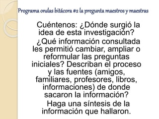 Programa ondas bitácora #2 la pregunta maestros y maestras
Cuéntenos: ¿Dónde surgió la
idea de esta investigación?
¿Qué información consultada
les permitió cambiar, ampliar o
reformular las preguntas
iniciales? Describan el proceso
y las fuentes (amigos,
familiares, profesores, libros,
informaciones) de donde
sacaron la información?
Haga una síntesis de la
información que hallaron.
 