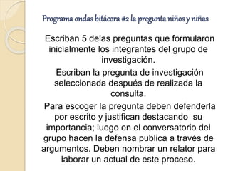 Programa ondas bitácora #2 la pregunta niños y niñas
Escriban 5 delas preguntas que formularon
inicialmente los integrantes del grupo de
investigación.
Escriban la pregunta de investigación
seleccionada después de realizada la
consulta.
Para escoger la pregunta deben defenderla
por escrito y justifican destacando su
importancia; luego en el conversatorio del
grupo hacen la defensa publica a través de
argumentos. Deben nombrar un relator para
laborar un actual de este proceso.
 
