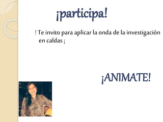 ¡participa!
! Te invito para aplicar la onda de la investigación
en caldas ¡
¡ANIMATE!
 