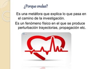¿Porque ondas?
Es una metáfora que explica lo que pasa en
el camino de la investigación.
Es un fenómeno físico en el que se produce
perturbación trayectorias, propagación etc.
 