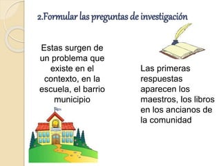 2.Formular las preguntas de investigación
Estas surgen de
un problema que
existe en el
contexto, en la
escuela, el barrio
municipio
Las primeras
respuestas
aparecen los
maestros, los libros
en los ancianos de
la comunidad
 